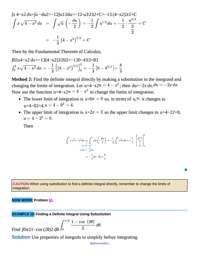 ∫x 4−x2 dx=∫u −du2=−12∫u1⁄2du=−12⋅u3⁄232+C=−13 (4−x2)3⁄2+C
Then by the Fundamental Theorem of Calculus,
∫02x4−x2 dx=−13(4−x2)3⁄202=−130−43⁄2=83
Method 2: Find the definite integral directly by making a substitution in the integrand and
changing the limits of integration. Let u=4−x2 ; then du=−2x dx.
Now use the function u=4−x2 to change the limits of integration.
The lower limit of integration is x=0 so, in terms of u, it changes to
u=4−02=4.
The upper limit of integration is x=2 so the upper limit changes to u=4−22=0.
Then
▪
CAUTION When using substitution to find a definite integral directly, remember to change the limits of
integration.
NOW WORK Problem 61.
EXAMPLE 10 Finding a Definite Integral Using Substitution
Find ∫0π⁄21−cos (2θ)2 dθ.
Solution Use properties of integrals to simplify before integrating.
@Seismicisolation
@Seismicisolation
 