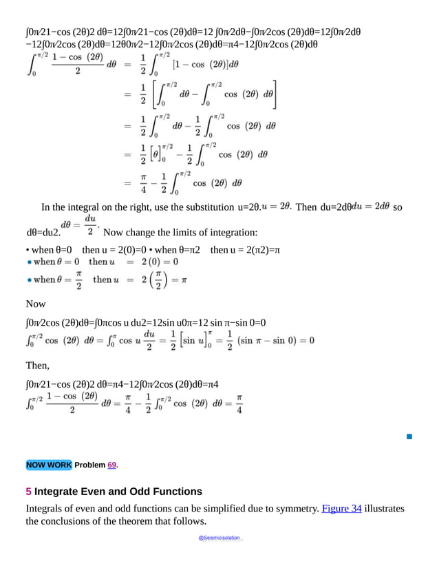 ∫0π⁄21−cos (2θ)2 dθ=12∫0π⁄21−cos (2θ)dθ=12 ∫0π⁄2dθ−∫0π⁄2cos (2θ)dθ=12∫0π⁄2dθ
−12∫0π⁄2cos (2θ)dθ=12θ0π⁄2−12∫0π⁄2cos (2θ)dθ=π4−12∫0π⁄2cos (2θ)dθ
In the integral on the right, use the substitution u=2θ. Then du=2dθ so
dθ=du2. Now change the limits of integration:
• when θ=0 then u = 2(0)=0 • when θ=π2 then u = 2(π2)=π
Now
∫0π⁄2cos (2θ)dθ=∫0πcos u du2=12sin u0π=12 sin π−sin 0=0
Then,
∫0π⁄21−cos (2θ)2 dθ=π4−12∫0π⁄2cos (2θ)dθ=π4
▪
NOW WORK Problem 69.
5 Integrate Even and Odd Functions
Integrals of even and odd functions can be simplified due to symmetry. Figure 34 illustrates
the conclusions of the theorem that follows.
@Seismicisolation
@Seismicisolation
 