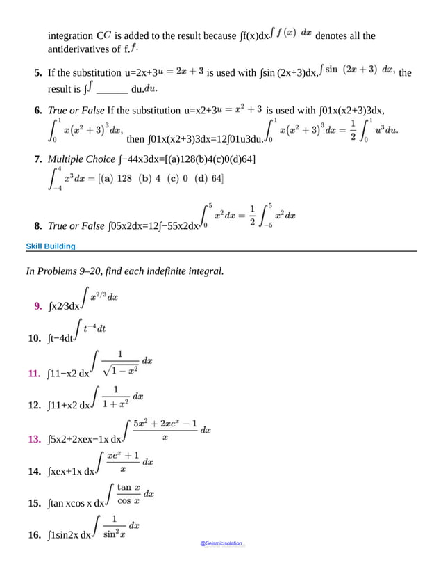 integration C is added to the result because ∫f(x)dx denotes all the
antiderivatives of f.
5. If the substitution u=2x+3 is used with ∫sin (2x+3)dx, the
result is ∫ ______ du.
6. True or False If the substitution u=x2+3 is used with ∫01x(x2+3)3dx,
then ∫01x(x2+3)3dx=12∫01u3du.
7. Multiple Choice ∫−44x3dx=[(a)128(b)4(c)0(d)64]
8. True or False ∫05x2dx=12∫−55x2dx
Skill Building
In Problems 9–20, find each indefinite integral.
9. ∫x2⁄3dx
10. ∫t−4dt
11. ∫11−x2 dx
12. ∫11+x2 dx
13. ∫5x2+2xex−1x dx
14. ∫xex+1x dx
15. ∫tan xcos x dx
16. ∫1sin2x dx
@Seismicisolation
@Seismicisolation
 