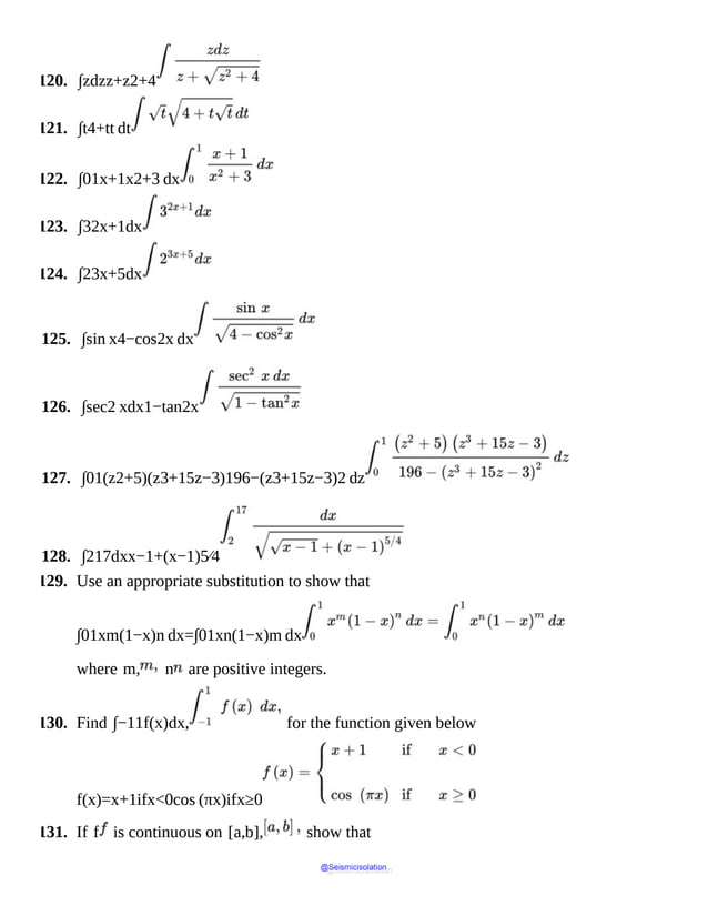 120. ∫zdzz+z2+4
121. ∫t4+tt dt
122. ∫01x+1x2+3 dx
123. ∫32x+1dx
124. ∫23x+5dx
125. ∫sin x4−cos2x dx
126. ∫sec2 xdx1−tan2x
127. ∫01(z2+5)(z3+15z−3)196−(z3+15z−3)2 dz
128. ∫217dxx−1+(x−1)5⁄4
129. Use an appropriate substitution to show that
∫01xm(1−x)n dx=∫01xn(1−x)m dx
where m, n are positive integers.
130. Find ∫−11f(x)dx, for the function given below
f(x)=x+1ifx<0cos (πx)ifx≥0
131. If f is continuous on [a,b], show that
@Seismicisolation
@Seismicisolation
 