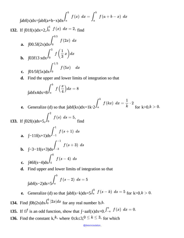 ∫abf(x)dx=∫abf(a+b−x)dx
132. If ∫01f(x)dx=2, find
a. ∫00.5f(2x)dx
b. ∫03f13 xdx
c. ∫01⁄5f(5x)dx
d. Find the upper and lower limits of integration so that
∫abfx4dx=8
e. Generalize (d) so that ∫abf(kx)dx=1k⋅2 for k>0.
133. If ∫02f(s)ds=5, find
a. ∫−11f(s+1)ds
b. ∫−3−1f(s+3)ds
c. ∫46f(s−4)ds
d. Find upper and lower limits of integration so that
∫abf(s−2)ds=5
e. Generalize (d) so that ∫abf(s−k)ds=5 for k>0.
134. Find ∫0b|2x|dx for any real number b.
135. If f is an odd function, show that ∫−aaf(x)dx=0.
136. Find the constant k, where 0≤k≤3, for which
@Seismicisolation
@Seismicisolation
 