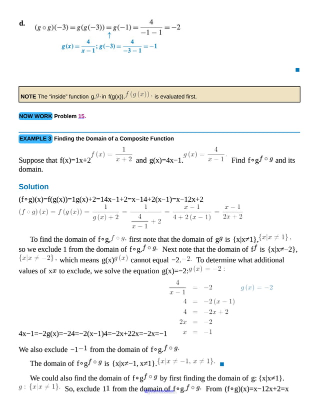 d.
Open
parenthesis
g
o
g
close
parenthesis
of
negative
3
equals
g
open
parenthesis
g
of
negative
3
close
parenthesis
equals
g
of
negative
1
equals
4
over
negative
minus
1
equals
negative
2.
An
arrow
pointing
▪
NOTE The “inside” function g, in f(g(x)), is evaluated first.
NOW WORK Problem 15.
EXAMPLE 3 Finding the Domain of a Composite Function
Suppose that f(x)=1x+2 and g(x)=4x−1. Find f∘g and its
domain.
Solution
(f∘g)(x)=f(g(x))=1g(x)+2=14x−1+2=x−14+2(x−1)=x−12x+2
To find the domain of f∘g, first note that the domain of g is {x|x≠1},
so we exclude 1 from the domain of f∘g. Next note that the domain of f is {x|x≠−2},
which means g(x) cannot equal −2. To determine what additional
values of x to exclude, we solve the equation g(x)=−2:
4x−1=−2g(x)=−24=−2(x−1)4=−2x+22x=−2x=−1
We also exclude −1 from the domain of f∘g.
The domain of f∘g is {x|x≠−1, x≠1}. ▪
We could also find the domain of f∘g by first finding the domain of g: {x|x≠1}.
So, exclude 1 from the domain of f∘g. From (f∘g)(x)=x−12x+2=x
@Seismicisolation
@Seismicisolation
 