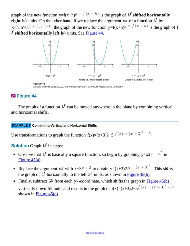 graph of the new function y=f(x−h) is the graph of f shifted horizontally
right h units. On the other hand, if we replace the argument x of a function f by
x+h, h>0, the graph of the new function y=f(x+h) is the graph of f
shifted horizontally left h units. See Figure 44.
Figure 44
First
diagram
shows
a
parabolic
graph
passing
through
origin
depicting
the
function
f
of
x
equals
x
square,
second
diagram
shows
a
parabolic
The graph of a function f can be moved anywhere in the plane by combining vertical
and horizontal shifts.
EXAMPLE 5 Combining Vertical and Horizontal Shifts
Use transformations to graph the function f(x)=(x+3)2−5.
Solution Graph f in steps:
Observe that f is basically a square function, so begin by graphing y=x2 in
Figure 45(a).
Replace the argument x with x+3 to obtain y=(x+3)2. This shifts
the graph of f horizontally to the left 3 units, as shown in Figure 45(b).
Finally, subtract 5 from each y -coordinate, which shifts the graph in Figure 45(b)
vertically down 5 units and results in the graph of f(x)=(x+3)2−5
shown in Figure 45(c).
@Seismicisolation
@Seismicisolation
 