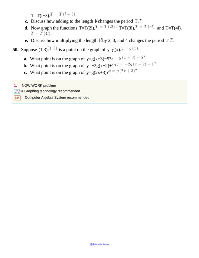 T=T(l+3).
c. Discuss how adding to the length l changes the period T.
d. Now graph the functions T=T(2l), T=T(3l), and T=T(4l).
e. Discuss how multiplying the length l by 2, 3, and 4 changes the period T.
50. Suppose (1,3) is a point on the graph of y=g(x).
a. What point is on the graph of y=g(x+3)−5?
b. What point is on the graph of y=−2g(x−2)+1?
c. What point is on the graph of y=g(2x+3)?
1. = NOW WORK problem
= Graphing technology recommended
= Computer Algebra System recommended
@Seismicisolation
@Seismicisolation
 