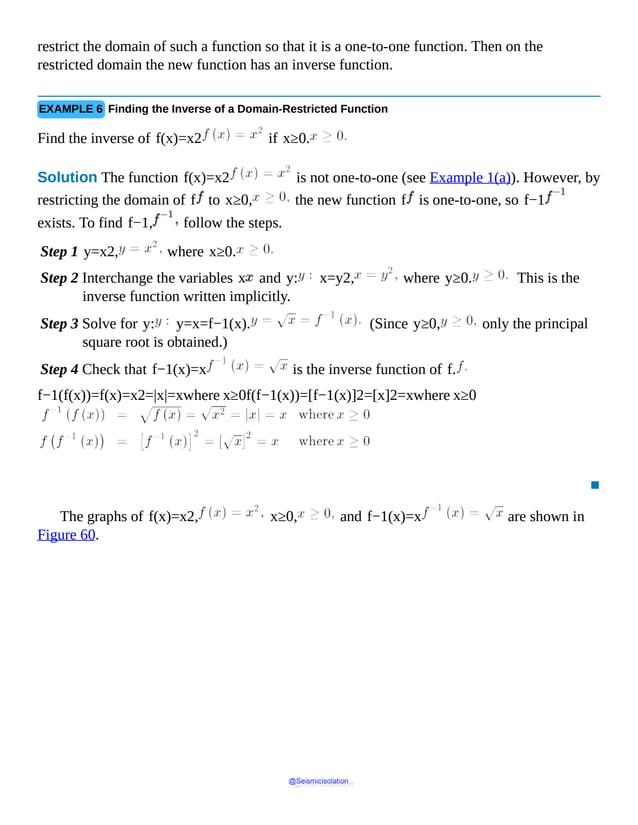 restrict the domain of such a function so that it is a one-to-one function. Then on the
restricted domain the new function has an inverse function.
EXAMPLE 6 Finding the Inverse of a Domain-Restricted Function
Find the inverse of f(x)=x2 if x≥0.
Solution The function f(x)=x2 is not one-to-one (see Example 1(a)). However, by
restricting the domain of f to x≥0, the new function f is one-to-one, so f−1
exists. To find f−1, follow the steps.
Step 1 y=x2, where x≥0.
Step 2 Interchange the variables x and y: x=y2, where y≥0. This is the
inverse function written implicitly.
Step 3 Solve for y: y=x=f−1(x). (Since y≥0, only the principal
square root is obtained.)
Step 4 Check that f−1(x)=x is the inverse function of f.
f−1(f(x))=f(x)=x2=|x|=xwhere x≥0f(f−1(x))=[f−1(x)]2=[x]2=xwhere x≥0
▪
The graphs of f(x)=x2, x≥0, and f−1(x)=x are shown in
Figure 60.
@Seismicisolation
@Seismicisolation
 