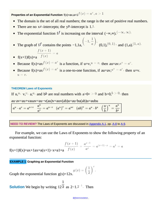 Properties of an Exponential Function f(x)=ax,a>1
The domain is the set of all real numbers; the range is the set of positive real numbers.
There are no x -intercepts; the y -intercept is 1.
The exponential function f is increasing on the interval (−∞,∞).
The graph of f contains the points −1,1a, (0,1), and (1,a).
f(x+1)f(x)=a
Because f(x)=ax is a function, if u=v, then au=av.
Because f(x)=ax is a one-to-one function, if au=av, then u=v.
THEOREM Laws of Exponents
If u, v, a, and b are real numbers with a>0 and b>0, then
au⋅av=au+vauav=au−v(au)v=auv(ab)u=au⋅bu(ab)u=aubu
NEED TO REVIEW? The Laws of Exponents are discussed in Appendix A.1, pp. A-8 to A-9.
For example, we can use the Laws of Exponents to show the following property of an
exponential function:
f(x+1)f(x)=ax+1ax=a(x+1)−x=a1=a
EXAMPLE 1 Graphing an Exponential Function
Graph the exponential function g(x)=12x.
Solution We begin by writing 12 as 2−1. Then
@Seismicisolation
@Seismicisolation
 