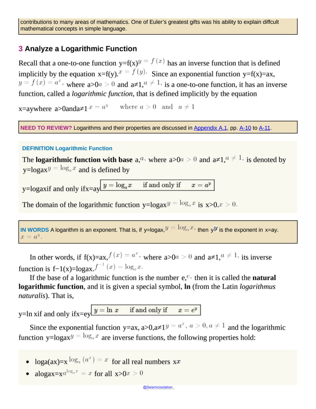 contributions to many areas of mathematics. One of Euler’s greatest gifts was his ability to explain diffcult
mathematical concepts in simple language.
3 Analyze a Logarithmic Function
Recall that a one-to-one function y=f(x) has an inverse function that is defined
implicitly by the equation x=f(y). Since an exponential function y=f(x)=ax,
where a>0 and a≠1, is a one-to-one function, it has an inverse
function, called a logarithmic function, that is defined implicitly by the equation
x=aywhere a>0anda≠1
NEED TO REVIEW? Logarithms and their properties are discussed in Appendix A.1, pp. A-10 to A-11.
DEFINITION Logarithmic Function
The logarithmic function with base a, where a>0 and a≠1, is denoted by
y=logax and is defined by
y=logaxif and only ifx=ay
The domain of the logarithmic function y=logax is x>0.
IN WORDS A logarithm is an exponent. That is, if y=logax, then y is the exponent in x=ay.
In other words, if f(x)=ax, where a>0 and a≠1, its inverse
function is f−1(x)=logax.
If the base of a logarithmic function is the number e, then it is called the natural
logarithmic function, and it is given a special symbol, ln (from the Latin logarithmus
naturalis). That is,
y=ln xif and only ifx=ey
Since the exponential function y=ax, a>0,a≠1 and the logarithmic
function y=logax are inverse functions, the following properties hold:
loga(ax)=x for all real numbers x
alogax=x for all x>0
@Seismicisolation
@Seismicisolation
 