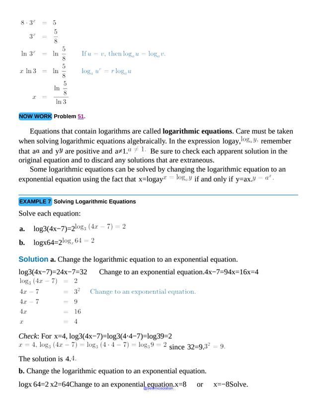 NOW WORK Problem 51.
Equations that contain logarithms are called logarithmic equations. Care must be taken
when solving logarithmic equations algebraically. In the expression logay, remember
that a and y are positive and a≠1. Be sure to check each apparent solution in the
original equation and to discard any solutions that are extraneous.
Some logarithmic equations can be solved by changing the logarithmic equation to an
exponential equation using the fact that x=logay if and only if y=ax.
EXAMPLE 7 Solving Logarithmic Equations
Solve each equation:
a. log3(4x−7)=2
b. logx64=2
Solution a. Change the logarithmic equation to an exponential equation.
log3(4x−7)=24x−7=32 Change to an exponential equation.4x−7=94x=16x=4
Check: For x=4, log3(4x−7)=log3(4⋅4−7)=log39=2
since 32=9.
The solution is 4.
b. Change the logarithmic equation to an exponential equation.
logx 64=2 x2=64Change to an exponential equation.x=8 or x=−8Solve.
@Seismicisolation
@Seismicisolation
 