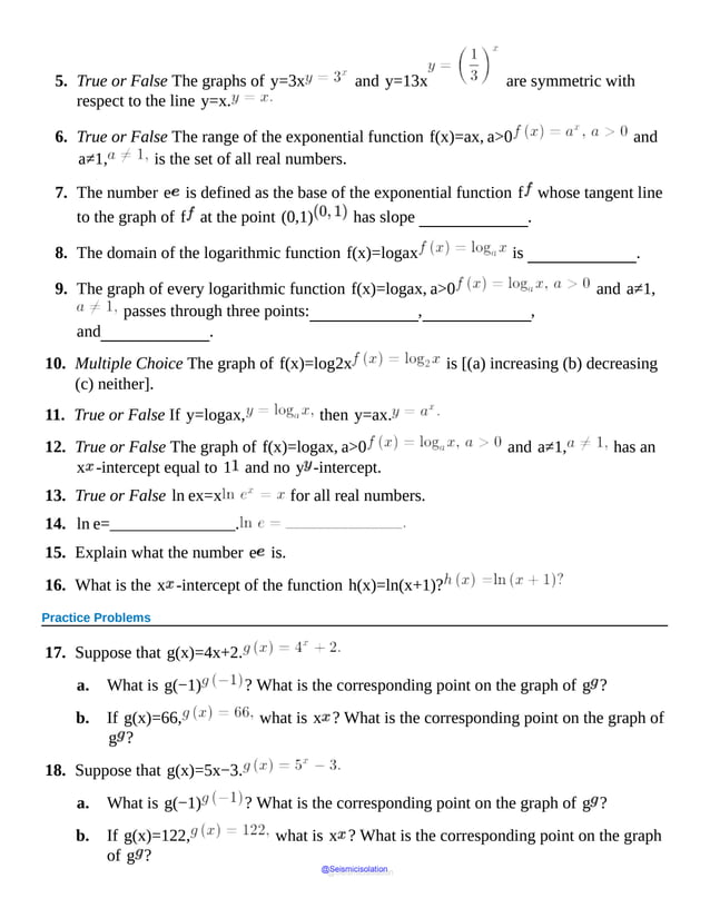5. True or False The graphs of y=3x and y=13x are symmetric with
respect to the line y=x.
6. True or False The range of the exponential function f(x)=ax, a>0 and
a≠1, is the set of all real numbers.
7. The number e is defined as the base of the exponential function f whose tangent line
to the graph of f at the point (0,1) has slope .
8. The domain of the logarithmic function f(x)=logax is .
9. The graph of every logarithmic function f(x)=logax, a>0 and a≠1,
passes through three points: , ,
and .
10. Multiple Choice The graph of f(x)=log2x is [(a) increasing (b) decreasing
(c) neither].
11. True or False If y=logax, then y=ax.
12. True or False The graph of f(x)=logax, a>0 and a≠1, has an
x -intercept equal to 1 and no y -intercept.
13. True or False ln ex=x for all real numbers.
14. ln e=_______________.
15. Explain what the number e is.
16. What is the x -intercept of the function h(x)=ln(x+1)?
Practice Problems
17. Suppose that g(x)=4x+2.
a. What is g(−1) ? What is the corresponding point on the graph of g ?
b. If g(x)=66, what is x ? What is the corresponding point on the graph of
g ?
18. Suppose that g(x)=5x−3.
a. What is g(−1) ? What is the corresponding point on the graph of g ?
b. If g(x)=122, what is x ? What is the corresponding point on the graph
of g ?
@Seismicisolation
@Seismicisolation
 