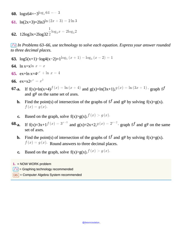 60. logx64=−3
61. ln(2x+3)=2ln3
62. 12log3x=2log32
In Problems 63–66, use technology to solve each equation. Express your answer rounded
to three decimal places.
63. log5(x+1)−log4(x−2)=1
64. ln x=x
65. ex+ln x=4
66. ex=x2
67.a. If f(x)=ln(x+4) and g(x)=ln(3x+1), graph f
and g on the same set of axes.
b. Find the point(s) of intersection of the graphs of f and g by solving f(x)=g(x).
c. Based on the graph, solve f(x)>g(x).
68.a. If f(x)=3x+1 and g(x)=2x+2, graph f and g on the same
set of axes.
b. Find the point(s) of intersection of the graphs of f and g by solving f(x)=g(x).
Round answers to three decimal places.
c. Based on the graph, solve f(x)>g(x).
1. = NOW WORK problem
= Graphing technology recommended
= Computer Algebra System recommended
@Seismicisolation
@Seismicisolation
 