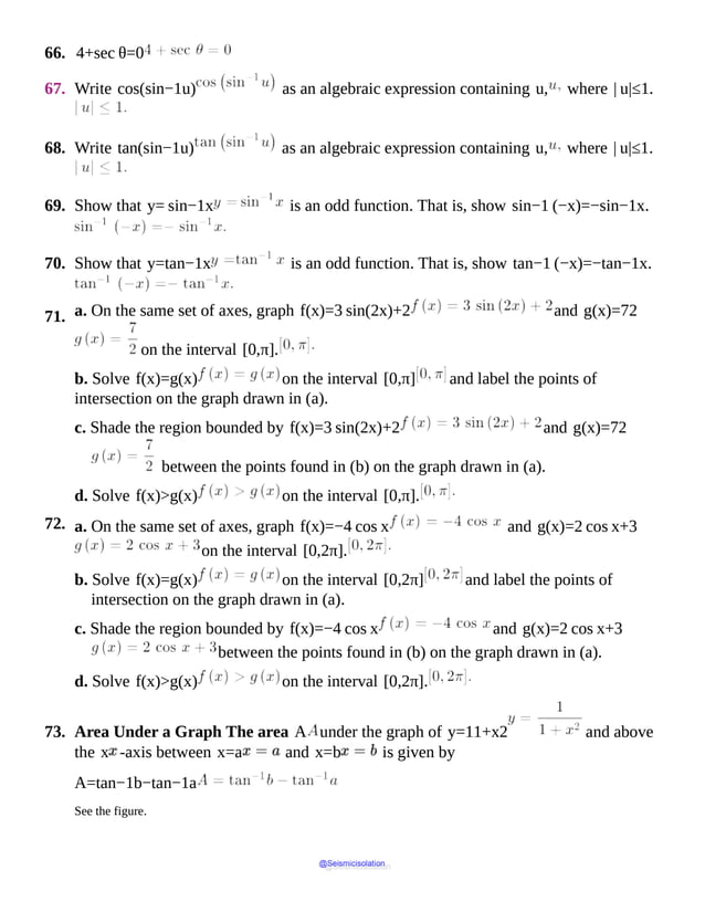 66. 4+sec θ=0
67. Write cos(sin−1u) as an algebraic expression containing u, where | u|≤1.
68. Write tan(sin−1u) as an algebraic expression containing u, where | u|≤1.
69. Show that y= sin−1x is an odd function. That is, show sin−1 (−x)=−sin−1x.
70. Show that y=tan−1x is an odd function. That is, show tan−1 (−x)=−tan−1x.
71. a. On the same set of axes, graph f(x)=3 sin(2x)+2 and g(x)=72
on the interval [0,π].
b. Solve f(x)=g(x) on the interval [0,π] and label the points of
intersection on the graph drawn in (a).
c. Shade the region bounded by f(x)=3 sin(2x)+2 and g(x)=72
between the points found in (b) on the graph drawn in (a).
d. Solve f(x)>g(x) on the interval [0,π].
72. a. On the same set of axes, graph f(x)=−4 cos x and g(x)=2 cos x+3
on the interval [0,2π].
b. Solve f(x)=g(x) on the interval [0,2π] and label the points of
intersection on the graph drawn in (a).
c. Shade the region bounded by f(x)=−4 cos x and g(x)=2 cos x+3
between the points found in (b) on the graph drawn in (a).
d. Solve f(x)>g(x) on the interval [0,2π].
73. Area Under a Graph The area A under the graph of y=11+x2 and above
the x -axis between x=a and x=b is given by
A=tan−1b−tan−1a
See the figure.
@Seismicisolation
@Seismicisolation
 