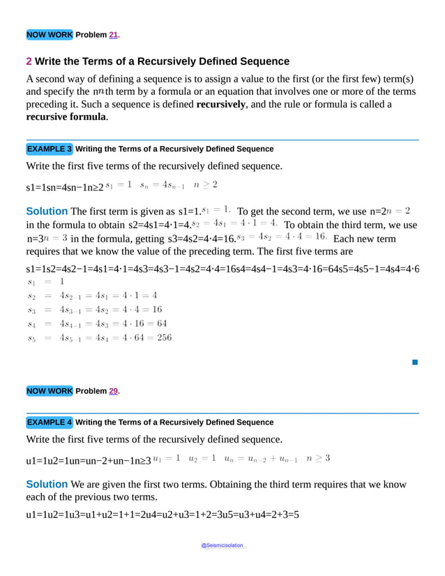 NOW WORK Problem 21.
2 Write the Terms of a Recursively Defined Sequence
A second way of defining a sequence is to assign a value to the first (or the first few) term(s)
and specify the n th term by a formula or an equation that involves one or more of the terms
preceding it. Such a sequence is defined recursively, and the rule or formula is called a
recursive formula.
EXAMPLE 3 Writing the Terms of a Recursively Defined Sequence
Write the first five terms of the recursively defined sequence.
s1=1sn=4sn−1n≥2
Solution The first term is given as s1=1. To get the second term, we use n=2
in the formula to obtain s2=4s1=4⋅1=4. To obtain the third term, we use
n=3 in the formula, getting s3=4s2=4⋅4=16. Each new term
requires that we know the value of the preceding term. The first five terms are
s1=1s2=4s2−1=4s1=4⋅1=4s3=4s3−1=4s2=4⋅4=16s4=4s4−1=4s3=4⋅16=64s5=4s5−1=4s4=4⋅6
▪
NOW WORK Problem 29.
EXAMPLE 4 Writing the Terms of a Recursively Defined Sequence
Write the first five terms of the recursively defined sequence.
u1=1u2=1un=un−2+un−1n≥3
Solution We are given the first two terms. Obtaining the third term requires that we know
each of the previous two terms.
u1=1u2=1u3=u1+u2=1+1=2u4=u2+u3=1+2=3u5=u3+u4=2+3=5
@Seismicisolation
@Seismicisolation
 