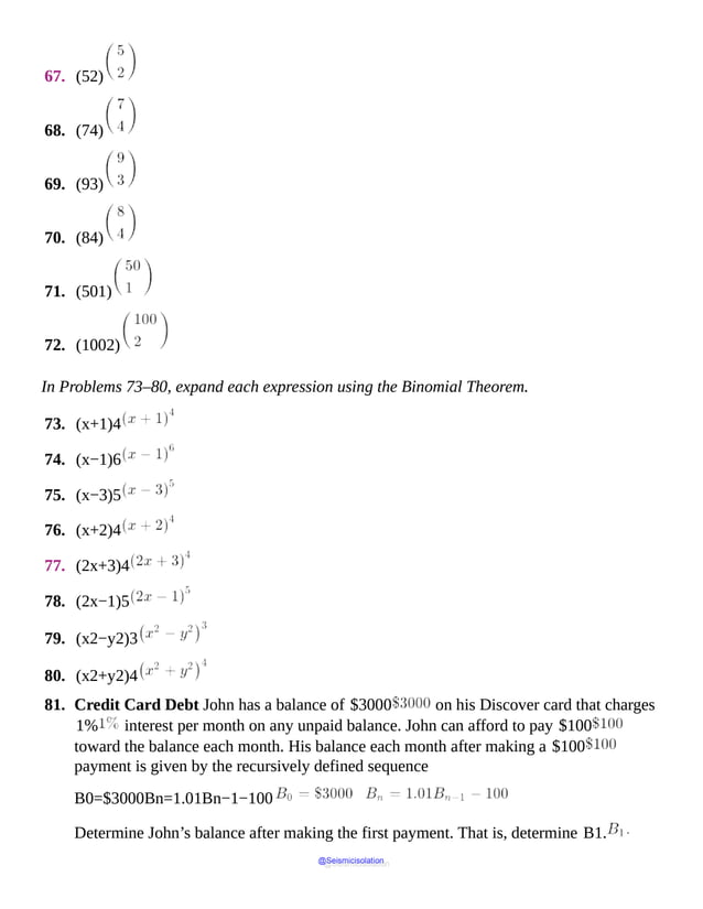 67. (52)
68. (74)
69. (93)
70. (84)
71. (501)
72. (1002)
In Problems 73–80, expand each expression using the Binomial Theorem.
73. (x+1)4
74. (x−1)6
75. (x−3)5
76. (x+2)4
77. (2x+3)4
78. (2x−1)5
79. (x2−y2)3
80. (x2+y2)4
81. Credit Card Debt John has a balance of $3000 on his Discover card that charges
1% interest per month on any unpaid balance. John can afford to pay $100
toward the balance each month. His balance each month after making a $100
payment is given by the recursively defined sequence
B0=$3000Bn=1.01Bn−1−100
Determine John’s balance after making the first payment. That is, determine B1.
@Seismicisolation
@Seismicisolation
 