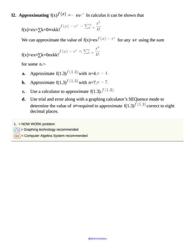 82. Approximating f(x) = ex In calculus it can be shown that
f(x)=ex=∑k=0∞xkk!
We can approximate the value of f(x)=ex for any x using the sum
f(x)=ex≈∑k=0nxkk!
for some n.
a. Approximate f(1.3) with n=4.
b. Approximate f(1.3) with n=7.
c. Use a calculator to approximate f(1.3).
d. Use trial and error along with a graphing calculator’s SEQuence mode to
determine the value of n required to approximate f(1.3) correct to eight
decimal places.
1. = NOW WORK problem
= Graphing technology recommended
= Computer Algebra System recommended
@Seismicisolation
@Seismicisolation
 