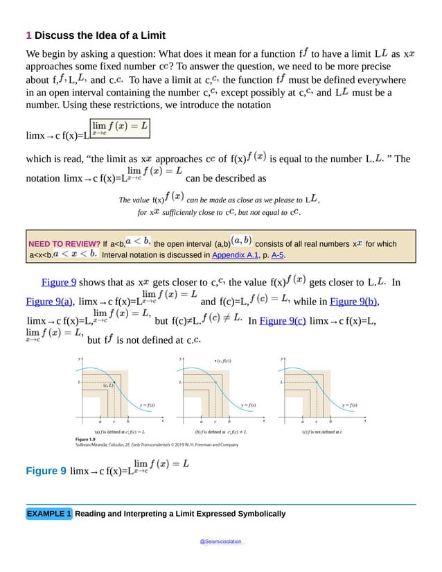 1 Discuss the Idea of a Limit
We begin by asking a question: What does it mean for a function f to have a limit L as x
approaches some fixed number c ? To answer the question, we need to be more precise
about f, L, and c. To have a limit at c, the function f must be defined everywhere
in an open interval containing the number c, except possibly at c, and L must be a
number. Using these restrictions, we introduce the notation
limx→c f(x)=L
which is read, “the limit as x approaches c of f(x) is equal to the number L. ” The
notation limx→c f(x)=L can be described as
The value f(x) can be made as close as we please to L ,
for x sufficiently close to c , but not equal to c .
NEED TO REVIEW? If a<b, the open interval (a,b) consists of all real numbers x for which
a<x<b. Interval notation is discussed in Appendix A.1, p. A-5.
Figure 9 shows that as x gets closer to c, the value f(x) gets closer to L. In
Figure 9(a), limx→c f(x)=L and f(c)=L, while in Figure 9(b),
limx→c f(x)=L, but f(c)≠L. In Figure 9(c) limx→c f(x)=L,
but f is not defined at c.
Figure 9 limx→c f(x)=L
Figure
on
the
EXAMPLE 1 Reading and Interpreting a Limit Expressed Symbolically
@Seismicisolation
@Seismicisolation
 
