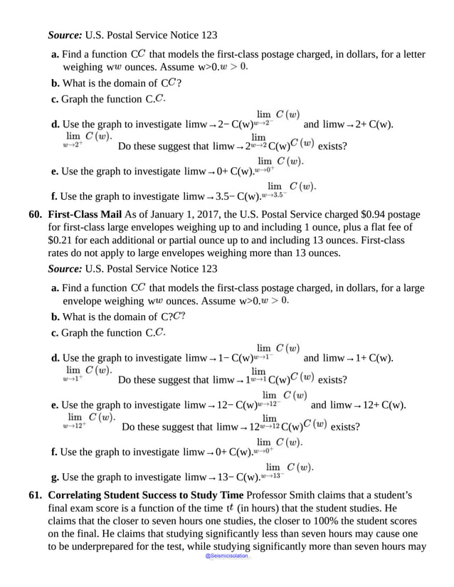 Source: U.S. Postal Service Notice 123
a. Find a function C that models the first-class postage charged, in dollars, for a letter
weighing w ounces. Assume w>0.
b. What is the domain of C ?
c. Graph the function C.
d. Use the graph to investigate limw→2− C(w) and limw→2+ C(w).
Do these suggest that limw→2 C(w) exists?
e. Use the graph to investigate limw→0+ C(w).
f. Use the graph to investigate limw→3.5− C(w).
60. First-Class Mail As of January 1, 2017, the U.S. Postal Service charged $0.94 postage
for first-class large envelopes weighing up to and including 1 ounce, plus a flat fee of
$0.21 for each additional or partial ounce up to and including 13 ounces. First-class
rates do not apply to large envelopes weighing more than 13 ounces.
Source: U.S. Postal Service Notice 123
a. Find a function C that models the first-class postage charged, in dollars, for a large
envelope weighing w ounces. Assume w>0.
b. What is the domain of C?
c. Graph the function C.
d. Use the graph to investigate limw→1− C(w) and limw→1+ C(w).
Do these suggest that limw→1 C(w) exists?
e. Use the graph to investigate limw→12− C(w) and limw→12+ C(w).
Do these suggest that limw→12 C(w) exists?
f. Use the graph to investigate limw→0+ C(w).
g. Use the graph to investigate limw→13− C(w).
61. Correlating Student Success to Study Time Professor Smith claims that a student’s
final exam score is a function of the time t (in hours) that the student studies. He
claims that the closer to seven hours one studies, the closer to 100% the student scores
on the final. He claims that studying significantly less than seven hours may cause one
to be underprepared for the test, while studying significantly more than seven hours may
@Seismicisolation
@Seismicisolation
 