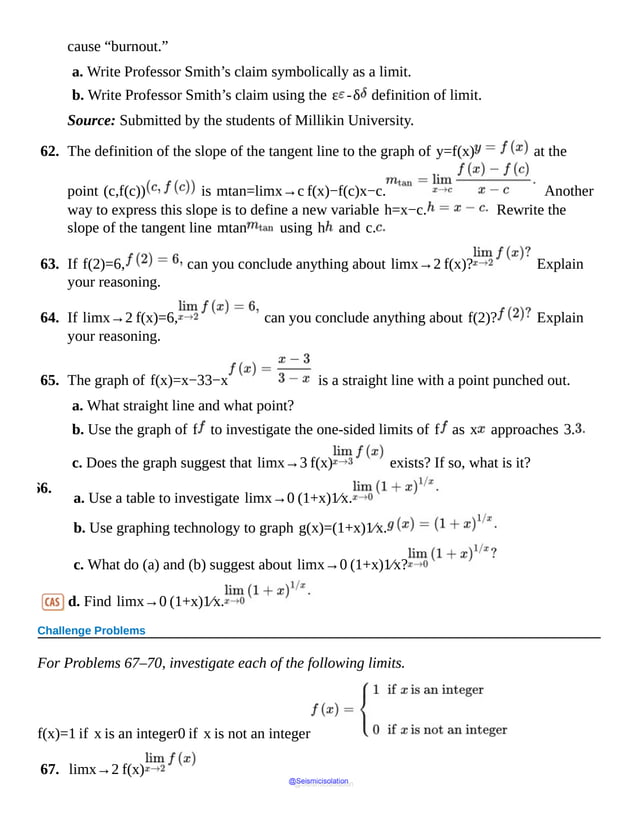cause “burnout.”
a. Write Professor Smith’s claim symbolically as a limit.
b. Write Professor Smith’s claim using the ε -δ definition of limit.
Source: Submitted by the students of Millikin University.
62. The definition of the slope of the tangent line to the graph of y=f(x) at the
point (c,f(c)) is mtan=limx→c f(x)−f(c)x−c. Another
way to express this slope is to define a new variable h=x−c. Rewrite the
slope of the tangent line mtan using h and c.
63. If f(2)=6, can you conclude anything about limx→2 f(x)? Explain
your reasoning.
64. If limx→2 f(x)=6, can you conclude anything about f(2)? Explain
your reasoning.
65. The graph of f(x)=x−33−x is a straight line with a point punched out.
a. What straight line and what point?
b. Use the graph of f to investigate the one-sided limits of f as x approaches 3.
c. Does the graph suggest that limx→3 f(x) exists? If so, what is it?
66.
a. Use a table to investigate limx→0 (1+x)1⁄x.
b. Use graphing technology to graph g(x)=(1+x)1⁄x.
c. What do (a) and (b) suggest about limx→0 (1+x)1⁄x?
d. Find limx→0 (1+x)1⁄x.
Challenge Problems
For Problems 67–70, investigate each of the following limits.
f(x)=1 if x is an integer0 if x is not an integer
67. limx→2 f(x)
@Seismicisolation
@Seismicisolation
 