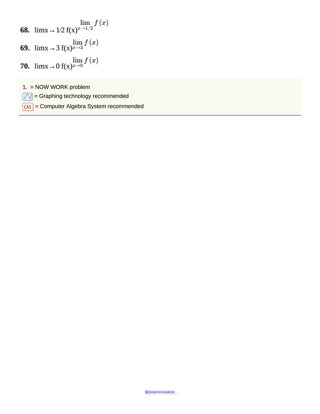 68. limx→1⁄2 f(x)
69. limx→3 f(x)
70. limx→0 f(x)
1. = NOW WORK problem
= Graphing technology recommended
= Computer Algebra System recommended
@Seismicisolation
@Seismicisolation
 