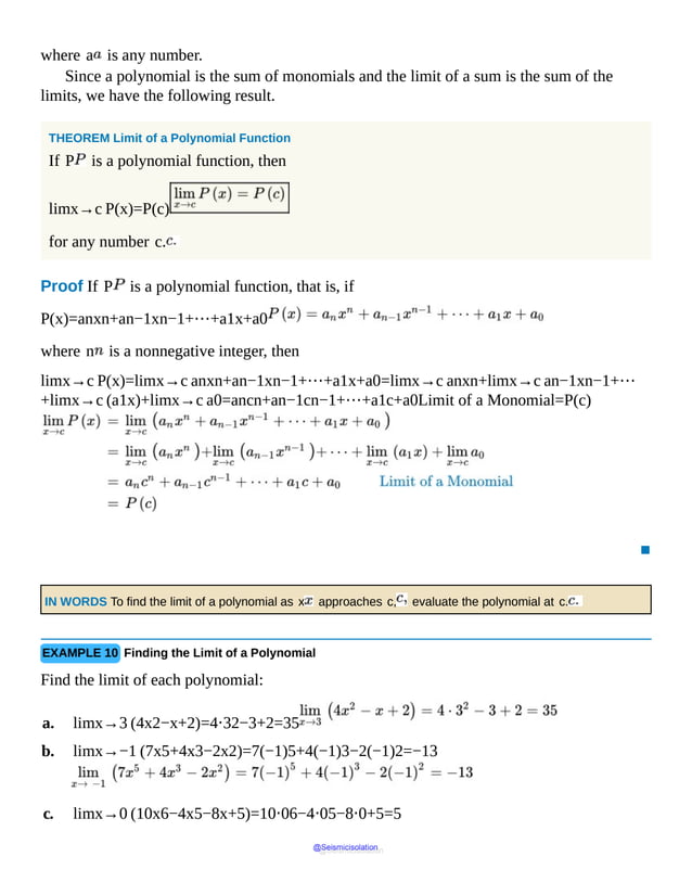 where a is any number.
Since a polynomial is the sum of monomials and the limit of a sum is the sum of the
limits, we have the following result.
THEOREM Limit of a Polynomial Function
If P is a polynomial function, then
limx→c P(x)=P(c)
for any number c.
Proof If P is a polynomial function, that is, if
P(x)=anxn+an−1xn−1+⋯+a1x+a0
where n is a nonnegative integer, then
limx→c P(x)=limx→c anxn+an−1xn−1+⋯+a1x+a0=limx→c anxn+limx→c an−1xn−1+⋯
+limx→c (a1x)+limx→c a0=ancn+an−1cn−1+⋯+a1c+a0Limit of a Monomial=P(c)
▪
IN WORDS To find the limit of a polynomial as x approaches c, evaluate the polynomial at c.
EXAMPLE 10 Finding the Limit of a Polynomial
Find the limit of each polynomial:
a. limx→3 (4x2−x+2)=4⋅32−3+2=35
b. limx→−1 (7x5+4x3−2x2)=7(−1)5+4(−1)3−2(−1)2=−13
c. limx→0 (10x6−4x5−8x+5)=10⋅06−4⋅05−8⋅0+5=5
@Seismicisolation
@Seismicisolation
 