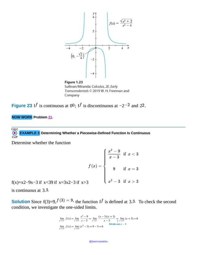 Figure 23 f is continuous at 0 ; f is discontinuous at −2 and 2 .
NOW WORK Problem 21.
EXAMPLE 3 Determining Whether a Piecewise-Defined Function Is Continuous
Determine whether the function
f(x)=x2−9x−3 if x<39 if x=3x2−3 if x>3
is continuous at 3.
Solution Since f(3)=9, the function f is defined at 3. To check the second
condition, we investigate the one-sided limits.
@Seismicisolation
@Seismicisolation
 