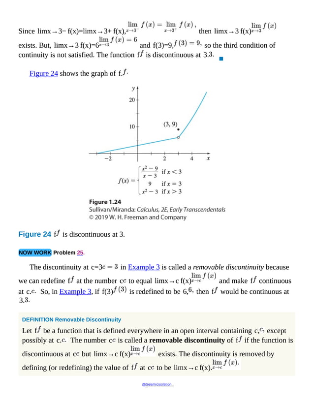 Since limx→3− f(x)=limx→3+ f(x), then limx→3 f(x)
exists. But, limx→3 f(x)=6 and f(3)=9, so the third condition of
continuity is not satisfied. The function f is discontinuous at 3.
▪
Figure 24 shows the graph of f.
Figure 24 f is discontinuous at 3.
NOW WORK Problem 25.
The discontinuity at c=3 in Example 3 is called a removable discontinuity because
we can redefine f at the number c to equal limx→c f(x) and make f continuous
at c. So, in Example 3, if f(3) is redefined to be 6, then f would be continuous at
3.
DEFINITION Removable Discontinuity
Let f be a function that is defined everywhere in an open interval containing c, except
possibly at c. The number c is called a removable discontinuity of f if the function is
discontinuous at c but limx→c f(x) exists. The discontinuity is removed by
defining (or redefining) the value of f at c to be limx→c f(x).
@Seismicisolation
@Seismicisolation
 