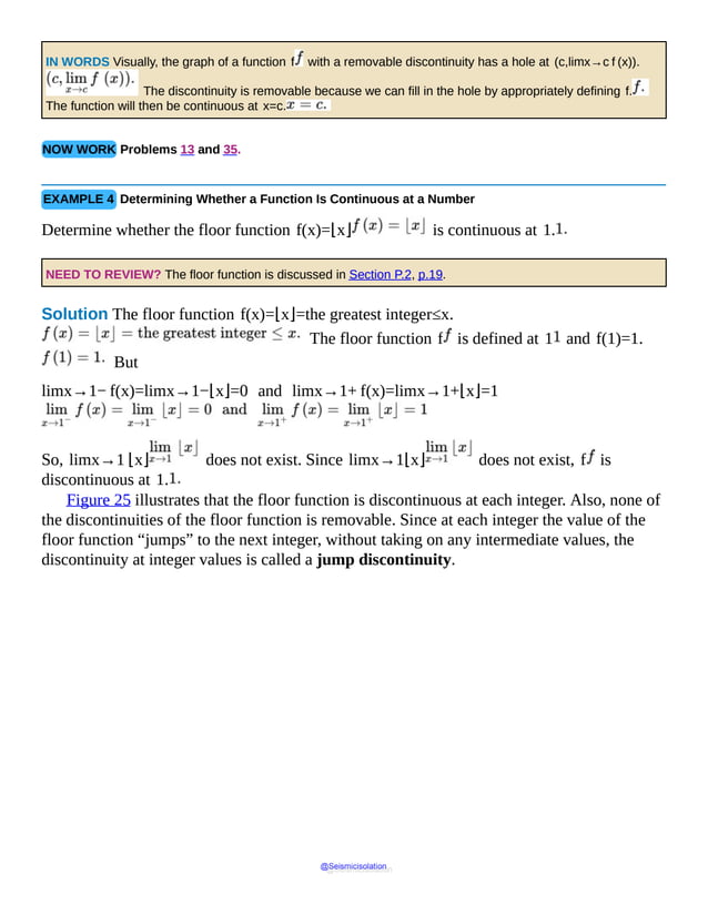 IN WORDS Visually, the graph of a function f with a removable discontinuity has a hole at (c,limx→c f (x)).
The discontinuity is removable because we can fill in the hole by appropriately defining f.
The function will then be continuous at x=c.
NOW WORK Problems 13 and 35.
EXAMPLE 4 Determining Whether a Function Is Continuous at a Number
Determine whether the floor function f(x)=⌊x⌋ is continuous at 1.
NEED TO REVIEW? The floor function is discussed in Section P.2, p.19.
Solution The floor function f(x)=⌊x⌋=the greatest integer≤x.
The floor function f is defined at 1 and f(1)=1.
But
limx→1− f(x)=limx→1−⌊x⌋=0 and limx→1+ f(x)=limx→1+⌊x⌋=1
So, limx→1 ⌊x⌋ does not exist. Since limx→1⌊x⌋ does not exist, f is
discontinuous at 1.
Figure 25 illustrates that the floor function is discontinuous at each integer. Also, none of
the discontinuities of the floor function is removable. Since at each integer the value of the
floor function “jumps” to the next integer, without taking on any intermediate values, the
discontinuity at integer values is called a jump discontinuity.
@Seismicisolation
@Seismicisolation
 