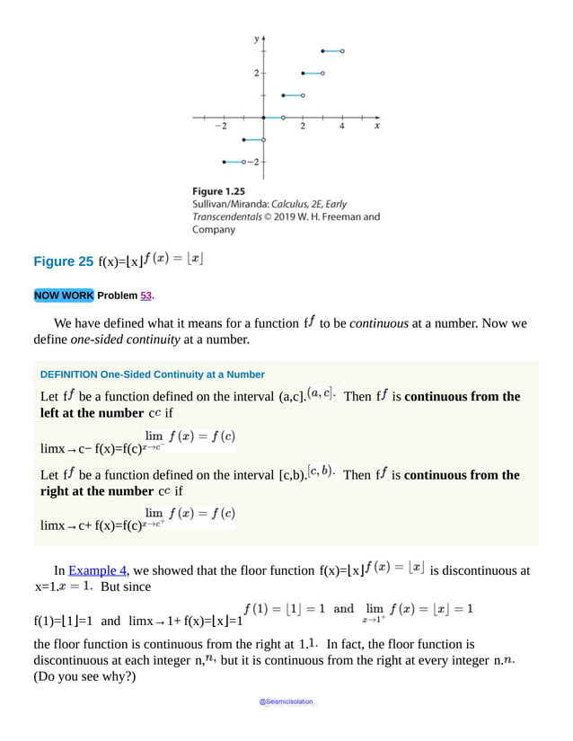 Figure 25 f(x)=⌊x⌋
NOW WORK Problem 53.
We have defined what it means for a function f to be continuous at a number. Now we
define one-sided continuity at a number.
DEFINITION One-Sided Continuity at a Number
Let f be a function defined on the interval (a,c]. Then f is continuous from the
left at the number c if
limx→c− f(x)=f(c)
Let f be a function defined on the interval [c,b). Then f is continuous from the
right at the number c if
limx→c+ f(x)=f(c)
In Example 4, we showed that the floor function f(x)=⌊x⌋ is discontinuous at
x=1. But since
f(1)=⌊1⌋=1 and limx→1+ f(x)=⌊x⌋=1
the floor function is continuous from the right at 1. In fact, the floor function is
discontinuous at each integer n, but it is continuous from the right at every integer n.
(Do you see why?)
@Seismicisolation
@Seismicisolation
 