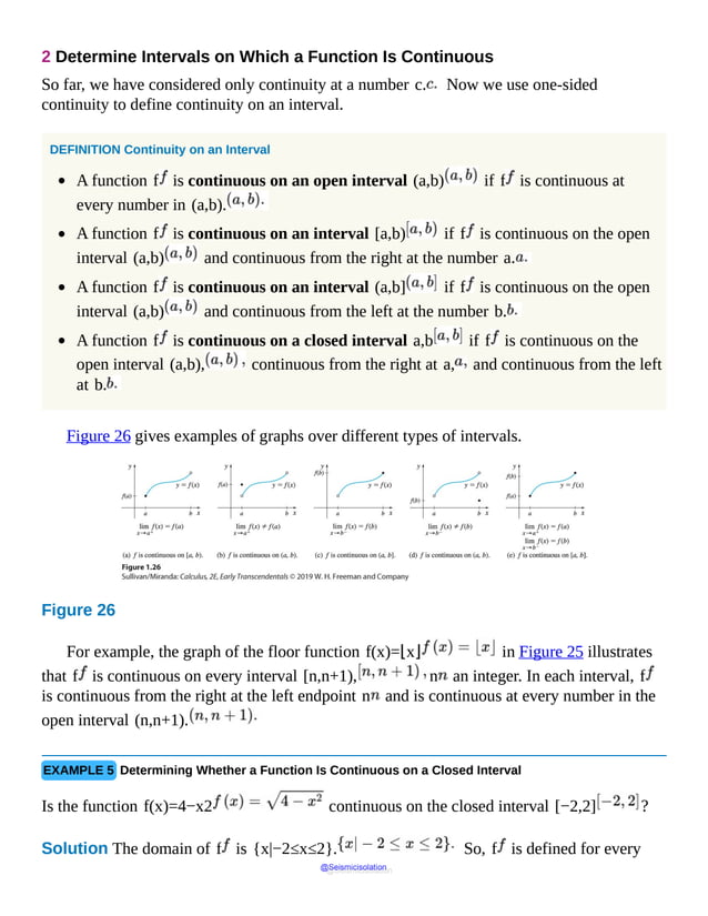 2 Determine Intervals on Which a Function Is Continuous
So far, we have considered only continuity at a number c. Now we use one-sided
continuity to define continuity on an interval.
DEFINITION Continuity on an Interval
A function f is continuous on an open interval (a,b) if f is continuous at
every number in (a,b).
A function f is continuous on an interval [a,b) if f is continuous on the open
interval (a,b) and continuous from the right at the number a.
A function f is continuous on an interval (a,b] if f is continuous on the open
interval (a,b) and continuous from the left at the number b.
A function f is continuous on a closed interval a,b if f is continuous on the
open interval (a,b), continuous from the right at a, and continuous from the left
at b.
Figure 26 gives examples of graphs over different types of intervals.
Figure 26
In
the
first
figure,
f
is
continuous
on
the
open
interval
For example, the graph of the floor function f(x)=⌊x⌋ in Figure 25 illustrates
that f is continuous on every interval [n,n+1), n an integer. In each interval, f
is continuous from the right at the left endpoint n and is continuous at every number in the
open interval (n,n+1).
EXAMPLE 5 Determining Whether a Function Is Continuous on a Closed Interval
Is the function f(x)=4−x2 continuous on the closed interval [−2,2] ?
Solution The domain of f is {x|−2≤x≤2}. So, f is defined for every
@Seismicisolation
@Seismicisolation
 