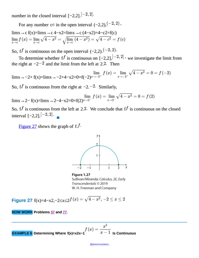 number in the closed interval [−2,2].
For any number c in the open interval (−2,2),
limx→c f(x)=limx→c 4−x2=limx→c (4−x2)=4−c2=f(c)
So, f is continuous on the open interval (−2,2).
To determine whether f is continuous on [−2,2], we investigate the limit from
the right at −2 and the limit from the left at 2. Then
limx→−2+ f(x)=limx→−2+4−x2=0=f(−2)
So, f is continuous from the right at −2. Similarly,
limx→2− f(x)=limx→2−4−x2=0=f(2)
So, f is continuous from the left at 2. We conclude that f is continuous on the closed
interval [−2,2].
▪
Figure 27 shows the graph of f.
Figure 27 f(x)=4−x2,−2≤x≤2
NOW WORK Problems 37 and 77.
EXAMPLE 6 Determining Where f(x)=x2x−1 Is Continuous
@Seismicisolation
@Seismicisolation
 
