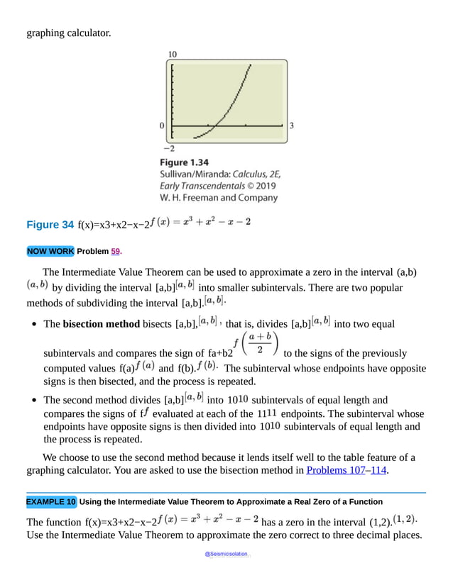 graphing calculator.
Figure 34 f(x)=x3+x2−x−2
NOW WORK Problem 59.
The Intermediate Value Theorem can be used to approximate a zero in the interval (a,b)
by dividing the interval [a,b] into smaller subintervals. There are two popular
methods of subdividing the interval [a,b].
The bisection method bisects [a,b], that is, divides [a,b] into two equal
subintervals and compares the sign of fa+b2 to the signs of the previously
computed values f(a) and f(b). The subinterval whose endpoints have opposite
signs is then bisected, and the process is repeated.
The second method divides [a,b] into 10 subintervals of equal length and
compares the signs of f evaluated at each of the 11 endpoints. The subinterval whose
endpoints have opposite signs is then divided into 10 subintervals of equal length and
the process is repeated.
We choose to use the second method because it lends itself well to the table feature of a
graphing calculator. You are asked to use the bisection method in Problems 107–114.
EXAMPLE 10 Using the Intermediate Value Theorem to Approximate a Real Zero of a Function
The function f(x)=x3+x2−x−2 has a zero in the interval (1,2).
Use the Intermediate Value Theorem to approximate the zero correct to three decimal places.
@Seismicisolation
@Seismicisolation
 