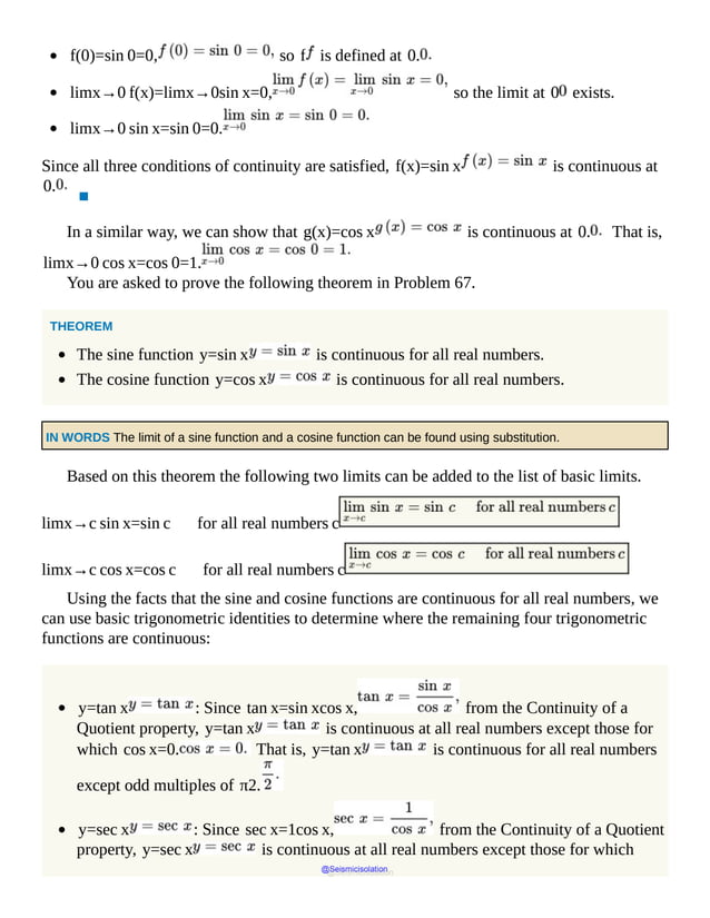 f(0)=sin 0=0, so f is defined at 0.
limx→0 f(x)=limx→0sin x=0, so the limit at 0 exists.
limx→0 sin x=sin 0=0.
Since all three conditions of continuity are satisfied, f(x)=sin x is continuous at
0.
▪
In a similar way, we can show that g(x)=cos x is continuous at 0. That is,
limx→0 cos x=cos 0=1.
You are asked to prove the following theorem in Problem 67.
THEOREM
The sine function y=sin x is continuous for all real numbers.
The cosine function y=cos x is continuous for all real numbers.
IN WORDS The limit of a sine function and a cosine function can be found using substitution.
Based on this theorem the following two limits can be added to the list of basic limits.
limx→c sin x=sin c for all real numbers c
limx→c cos x=cos c for all real numbers c
Using the facts that the sine and cosine functions are continuous for all real numbers, we
can use basic trigonometric identities to determine where the remaining four trigonometric
functions are continuous:
y=tan x : Since tan x=sin xcos x, from the Continuity of a
Quotient property, y=tan x is continuous at all real numbers except those for
which cos x=0. That is, y=tan x is continuous for all real numbers
except odd multiples of π2.
y=sec x : Since sec x=1cos x, from the Continuity of a Quotient
property, y=sec x is continuous at all real numbers except those for which
@Seismicisolation
@Seismicisolation
 