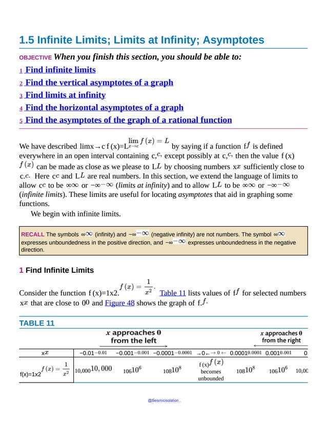 1.5 Infinite Limits; Limits at Infinity; Asymptotes
OBJECTIVE When you finish this section, you should be able to:
1 Find infinite limits
2 Find the vertical asymptotes of a graph
3 Find limits at infinity
4 Find the horizontal asymptotes of a graph
5 Find the asymptotes of the graph of a rational function
We have described limx→c f (x)=L by saying if a function f is defined
everywhere in an open interval containing c, except possibly at c, then the value f (x)
can be made as close as we please to L by choosing numbers x sufficiently close to
c. Here c and L are real numbers. In this section, we extend the language of limits to
allow c to be ∞ or −∞ (limits at infinity) and to allow L to be ∞ or −∞
(infinite limits). These limits are useful for locating asymptotes that aid in graphing some
functions.
We begin with infinite limits.
RECALL The symbols ∞ (infinity) and −∞ (negative infinity) are not numbers. The symbol ∞
expresses unboundedness in the positive direction, and −∞ expresses unboundedness in the negative
direction.
1 Find Infinite Limits
Consider the function f (x)=1x2. Table 11 lists values of f for selected numbers
x that are close to 0 and Figure 48 shows the graph of f.
TABLE 11
x −0.01 −0.001 −0.0001 →0← 0.0001 0.001 0.01
f(x)=1x2
10,000 106 108
f (x)
becomes
unbounded
108 106 10,000
@Seismicisolation
@Seismicisolation
 