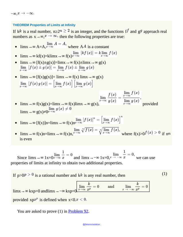 (1)
−∞.
THEOREM Properties of Limits at Infinity
If k is a real number, n≥2 is an integer, and the functions f and g approach real
numbers as x→∞, then the following properties are true:
limx→∞ A=A, where A is a constant
limx→∞ kf(x)=klimx→∞ f(x)
limx→∞ [f(x)±g(x)]=limx→∞ f(x)±limx→∞ g(x)
limx→∞ [f(x)g(x)]= limx→∞ f(x) limx→∞ g(x)
limx→∞ f(x)g(x)=limx→∞ f(x)limx→∞ g(x), provided
limx→∞ g(x)≠0
limx→∞ [f(x)]n=limx→∞ f(x)n
limx→∞ f(x)n=limx→∞ f(x)n, where f(x)>0 if n
is even
Since limx→∞ 1x=0 and limx→−∞ 1x=0, we can use
properties of limits at infinity to obtain two additional properties.
If p>0 is a rational number and k is any real number, then
limx→∞ kxp=0 andlimx→−∞ kxp=0
provided xp is defined when x<0.
You are asked to prove (1) in Problem 92.
@Seismicisolation
@Seismicisolation
 