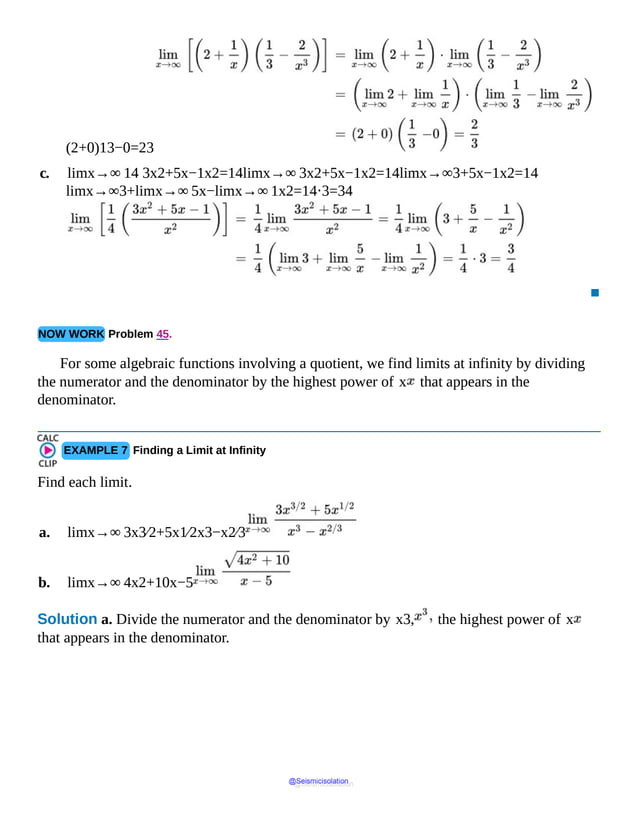 (2+0)13−0=23
c. limx→∞ 14 3x2+5x−1x2=14limx→∞ 3x2+5x−1x2=14limx→∞3+5x−1x2=14
limx→∞3+limx→∞ 5x−limx→∞ 1x2=14⋅3=34
▪
NOW WORK Problem 45.
For some algebraic functions involving a quotient, we find limits at infinity by dividing
the numerator and the denominator by the highest power of x that appears in the
denominator.
EXAMPLE 7 Finding a Limit at Infinity
Find each limit.
a. limx→∞ 3x3⁄2+5x1⁄2x3−x2⁄3
b. limx→∞ 4x2+10x−5
Solution a. Divide the numerator and the denominator by x3, the highest power of x
that appears in the denominator.
@Seismicisolation
@Seismicisolation
 