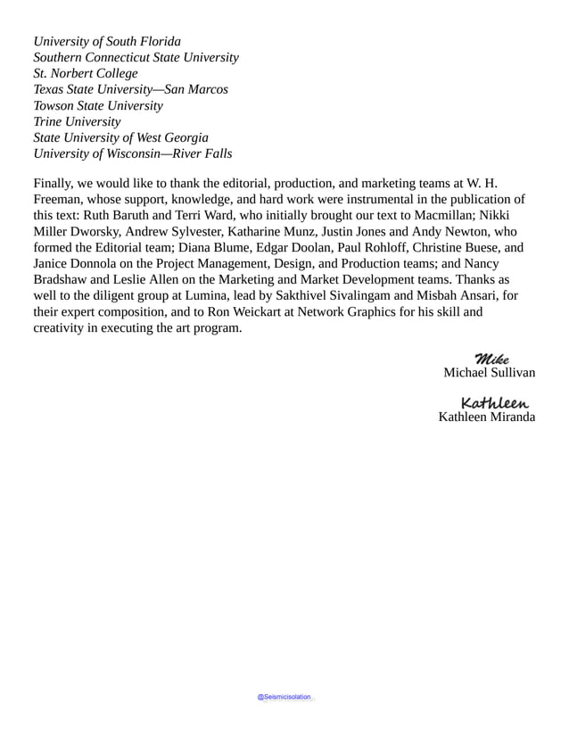 University of South Florida
Southern Connecticut State University
St. Norbert College
Texas State University—San Marcos
Towson State University
Trine University
State University of West Georgia
University of Wisconsin—River Falls
Finally, we would like to thank the editorial, production, and marketing teams at W. H.
Freeman, whose support, knowledge, and hard work were instrumental in the publication of
this text: Ruth Baruth and Terri Ward, who initially brought our text to Macmillan; Nikki
Miller Dworsky, Andrew Sylvester, Katharine Munz, Justin Jones and Andy Newton, who
formed the Editorial team; Diana Blume, Edgar Doolan, Paul Rohloff, Christine Buese, and
Janice Donnola on the Project Management, Design, and Production teams; and Nancy
Bradshaw and Leslie Allen on the Marketing and Market Development teams. Thanks as
well to the diligent group at Lumina, lead by Sakthivel Sivalingam and Misbah Ansari, for
their expert composition, and to Ron Weickart at Network Graphics for his skill and
creativity in executing the art program.
Michael Sullivan
Kathleen Miranda
@Seismicisolation
@Seismicisolation
 