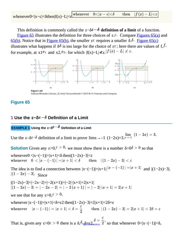 whenever0<|x−c|<δthen|f(x)−L|<ε
This definition is commonly called the ε−δ definition of a limit of a function.
Figure 65 illustrates the definition for three choices of ε. Compare Figures 65(a) and
65(b). Notice that in Figure 65(b), the smaller ε requires a smaller δ. Figure 65(c)
illustrates what happens if δ is too large for the choice of ε ; here there are values of f,
for example, at x1 and x2, for which |f(x)−L|≮ε.
Figure 65
Diagram
shows
curve
depicting
the
function
f
containing
point
(c,
L).
The
rectangular
region
centered
about
the
point
(c,
L)
has
1 Use the ε−δ Definition of a Limit
EXAMPLE 1 Using the ε−δ Definition of a Limit
Use the ε–δ definition of a limit to prove limx→–1 (1−2x)=3.
Solution Given any ε>0, we must show there is a number δ>0 so that
whenever0 <|x−(−1)|=|x+1|<δ then|(1−2x)−3|<ε
The idea is to find a connection between |x−(−1)|=|x+1| and |(1−2x)−3|.
Since
|(1−2x)−3|=|−2x−2|=|−2(x+1)|=|−2|⋅|x+1|=2|x+1|
we see that for any ε>0,
whenever |x−(−1)|=|x+1|<δ=ε2 then|(1−2x)−3|=2|x+1|<2δ=ε
That is, given any ε>0 there is a δ, δ=ε2, so that whenever 0<|x−(−1)|<δ,
@Seismicisolation
@Seismicisolation
 