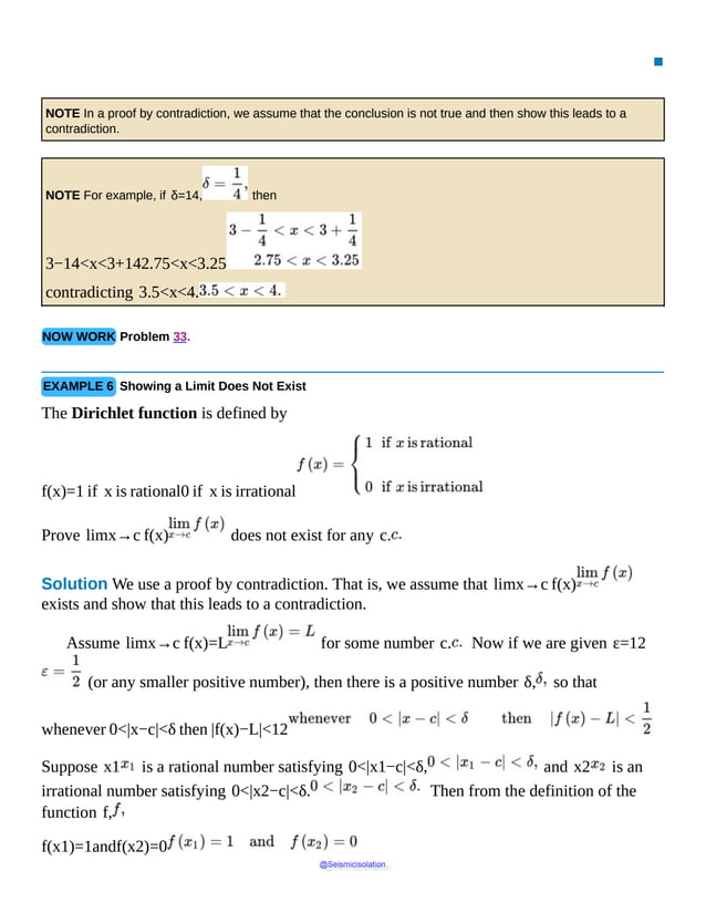 ▪
NOTE In a proof by contradiction, we assume that the conclusion is not true and then show this leads to a
contradiction.
NOTE For example, if δ=14, then
3−14<x<3+142.75<x<3.25
contradicting 3.5<x<4.
NOW WORK Problem 33.
EXAMPLE 6 Showing a Limit Does Not Exist
The Dirichlet function is defined by
f(x)=1 if x is rational0 if x is irrational
Prove limx→c f(x) does not exist for any c.
Solution We use a proof by contradiction. That is, we assume that limx→c f(x)
exists and show that this leads to a contradiction.
Assume limx→c f(x)=L for some number c. Now if we are given ε=12
(or any smaller positive number), then there is a positive number δ, so that
whenever 0<|x−c|<δ then |f(x)−L|<12
Suppose x1 is a rational number satisfying 0<|x1−c|<δ, and x2 is an
irrational number satisfying 0<|x2−c|<δ. Then from the definition of the
function f,
f(x1)=1andf(x2)=0
@Seismicisolation
@Seismicisolation
 