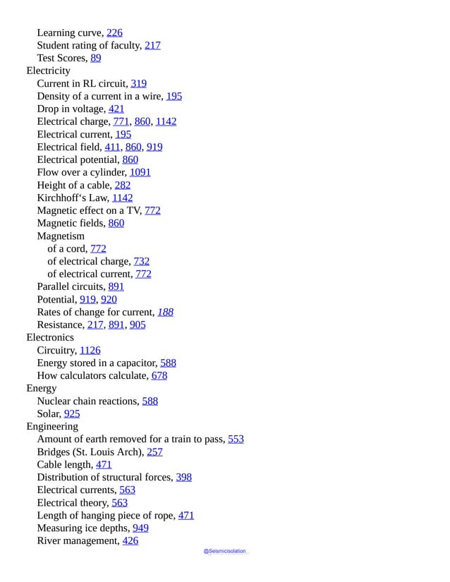 Learning curve, 226
Student rating of faculty, 217
Test Scores, 89
Electricity
Current in RL circuit, 319
Density of a current in a wire, 195
Drop in voltage, 421
Electrical charge, 771, 860, 1142
Electrical current, 195
Electrical field, 411, 860, 919
Electrical potential, 860
Flow over a cylinder, 1091
Height of a cable, 282
Kirchhoff‘s Law, 1142
Magnetic effect on a TV, 772
Magnetic fields, 860
Magnetism
of a cord, 772
of electrical charge, 732
of electrical current, 772
Parallel circuits, 891
Potential, 919, 920
Rates of change for current, 188
Resistance, 217, 891, 905
Electronics
Circuitry, 1126
Energy stored in a capacitor, 588
How calculators calculate, 678
Energy
Nuclear chain reactions, 588
Solar, 925
Engineering
Amount of earth removed for a train to pass, 553
Bridges (St. Louis Arch), 257
Cable length, 471
Distribution of structural forces, 398
Electrical currents, 563
Electrical theory, 563
Length of hanging piece of rope, 471
Measuring ice depths, 949
River management, 426
@Seismicisolation
@Seismicisolation
 
