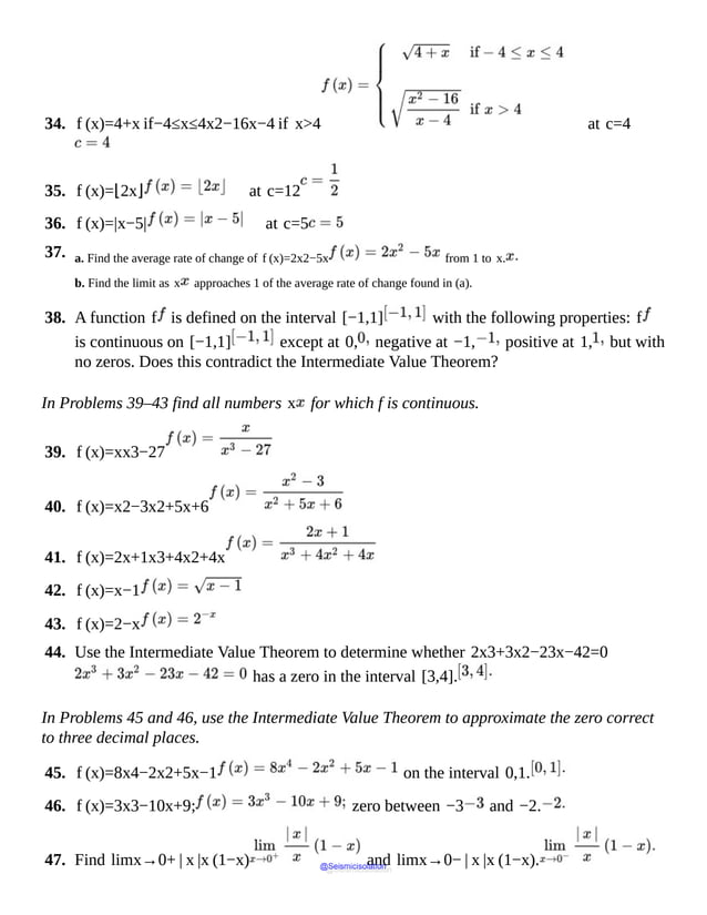 34. f (x)=4+x if−4≤x≤4x2−16x−4 if x>4 at c=4
35. f (x)=⌊2x⌋ at c=12
36. f (x)=|x−5| at c=5
37. a. Find the average rate of change of f (x)=2x2−5x from 1 to x.
b. Find the limit as x approaches 1 of the average rate of change found in (a).
38. A function f is defined on the interval [−1,1] with the following properties: f
is continuous on [−1,1] except at 0, negative at −1, positive at 1, but with
no zeros. Does this contradict the Intermediate Value Theorem?
In Problems 39–43 find all numbers x for which f is continuous.
39. f (x)=xx3−27
40. f (x)=x2−3x2+5x+6
41. f (x)=2x+1x3+4x2+4x
42. f (x)=x−1
43. f (x)=2−x
44. Use the Intermediate Value Theorem to determine whether 2x3+3x2−23x−42=0
has a zero in the interval [3,4].
In Problems 45 and 46, use the Intermediate Value Theorem to approximate the zero correct
to three decimal places.
45. f (x)=8x4−2x2+5x−1 on the interval 0,1.
46. f (x)=3x3−10x+9; zero between −3 and −2.
47. Find limx→0+ | x |x (1−x) and limx→0− | x |x (1−x).
@Seismicisolation
@Seismicisolation
 