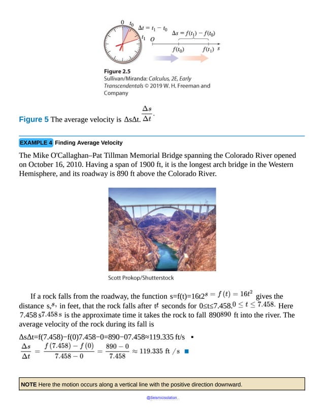 Figure 5 The average velocity is ΔsΔt.
EXAMPLE 4 Finding Average Velocity
The Mike O'Callaghan–Pat Tillman Memorial Bridge spanning the Colorado River opened
on October 16, 2010. Having a span of 1900 ft, it is the longest arch bridge in the Western
Hemisphere, and its roadway is 890 ft above the Colorado River.
If a rock falls from the roadway, the function s=f(t)=16t2 gives the
distance s, in feet, that the rock falls after t seconds for 0≤t≤7.458. Here
7.458 s is the approximate time it takes the rock to fall 890 ft into the river. The
average velocity of the rock during its fall is
ΔsΔt=f(7.458)−f(0)7.458−0=890−07.458≈119.335 ft/s ▪
NOTE Here the motion occurs along a vertical line with the positive direction downward.
@Seismicisolation
@Seismicisolation
 