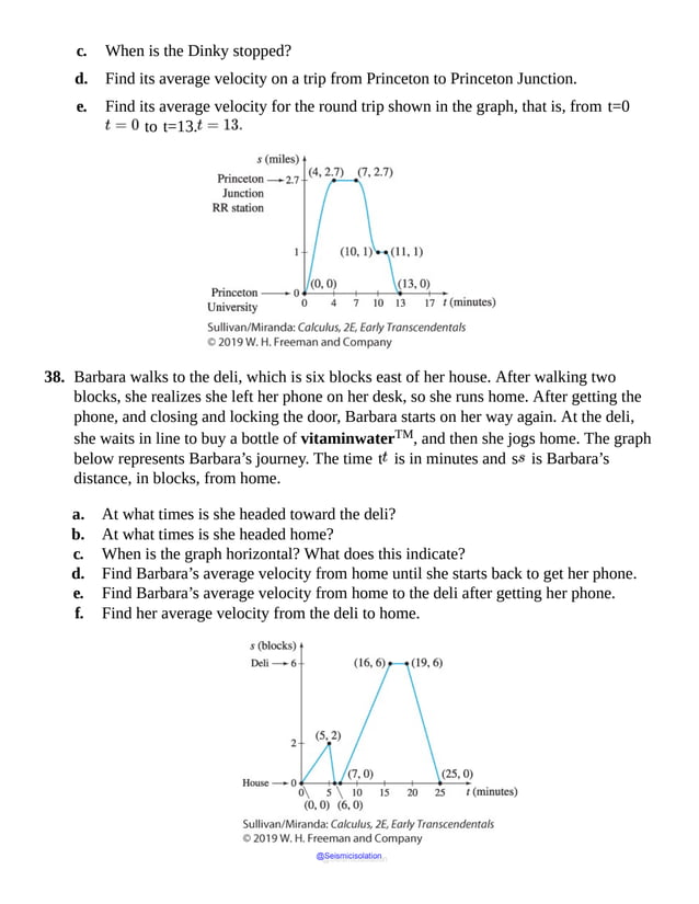 c. When is the Dinky stopped?
d. Find its average velocity on a trip from Princeton to Princeton Junction.
e. Find its average velocity for the round trip shown in the graph, that is, from t=0
to t=13.
38. Barbara walks to the deli, which is six blocks east of her house. After walking two
blocks, she realizes she left her phone on her desk, so she runs home. After getting the
phone, and closing and locking the door, Barbara starts on her way again. At the deli,
she waits in line to buy a bottle of vitaminwaterTM, and then she jogs home. The graph
below represents Barbara’s journey. The time t is in minutes and s is Barbara’s
distance, in blocks, from home.
a. At what times is she headed toward the deli?
b. At what times is she headed home?
c. When is the graph horizontal? What does this indicate?
d. Find Barbara’s average velocity from home until she starts back to get her phone.
e. Find Barbara’s average velocity from home to the deli after getting her phone.
f. Find her average velocity from the deli to home.
@Seismicisolation
@Seismicisolation
 