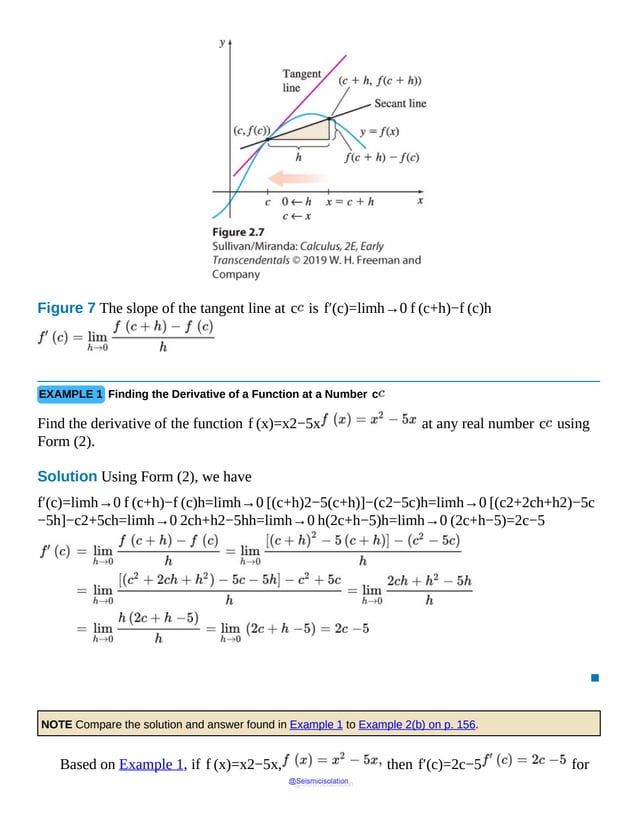 Figure 7 The slope of the tangent line at c is f′(c)=limh→0 f (c+h)−f (c)h
EXAMPLE 1 Finding the Derivative of a Function at a Number c
Find the derivative of the function f (x)=x2−5x at any real number c using
Form (2).
Solution Using Form (2), we have
f′(c)=limh→0 f (c+h)−f (c)h=limh→0 [(c+h)2−5(c+h)]−(c2−5c)h=limh→0 [(c2+2ch+h2)−5c
−5h]−c2+5ch=limh→0 2ch+h2−5hh=limh→0 h(2c+h−5)h=limh→0 (2c+h−5)=2c−5
▪
NOTE Compare the solution and answer found in Example 1 to Example 2(b) on p. 156.
Based on Example 1, if f (x)=x2−5x, then f′(c)=2c−5 for
@Seismicisolation
@Seismicisolation
 
