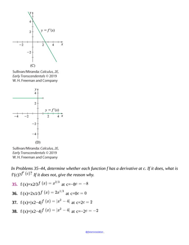 In Problems 35–44, determine whether each function f has a derivative at c. If it does, what is
f′(c)? If it does not, give the reason why.
35. f (x)=x2⁄3 at c=−8
36. f (x)=2x1⁄3 at c=0
37. f (x)=|x2−4| at c=2
38. f (x)=|x2−4| at c=−2
@Seismicisolation
@Seismicisolation
 