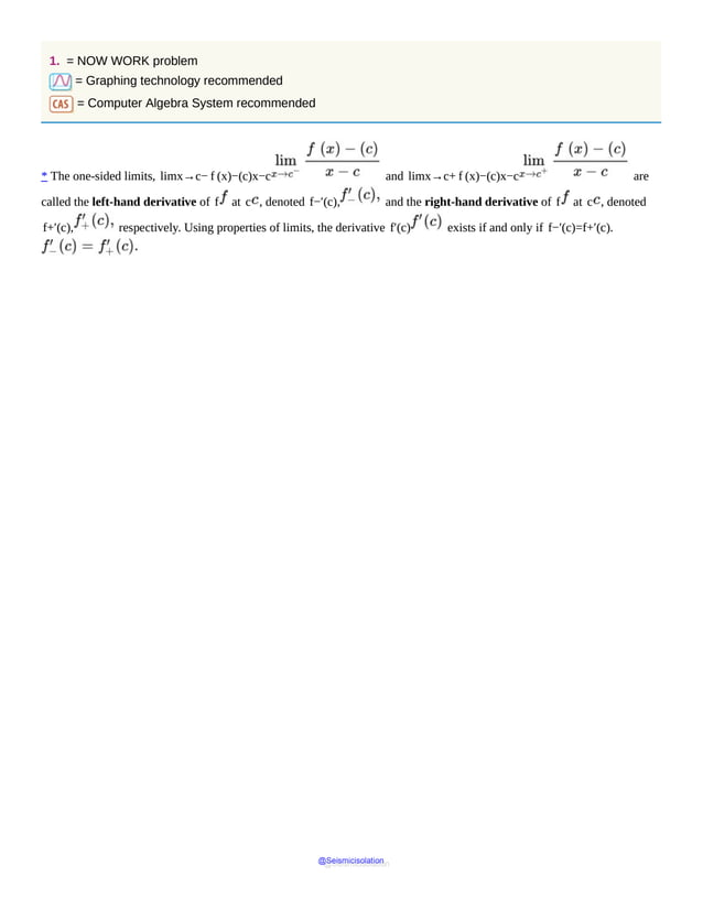 1. = NOW WORK problem
= Graphing technology recommended
= Computer Algebra System recommended
* The one-sided limits, limx→c− f (x)−(c)x−c and limx→c+ f (x)−(c)x−c are
called the left-hand derivative of f at c , denoted f−′(c), and the right-hand derivative of f at c , denoted
f+′(c), respectively. Using properties of limits, the derivative f′(c) exists if and only if f−′(c)=f+′(c).
@Seismicisolation
@Seismicisolation
 