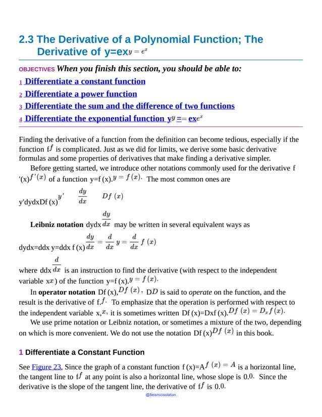 2.3 The Derivative of a Polynomial Function; The
Derivative of y=ex
OBJECTIVES When you finish this section, you should be able to:
1 Differentiate a constant function
2 Differentiate a power function
3 Differentiate the sum and the difference of two functions
4 Differentiate the exponential function y = ex
Finding the derivative of a function from the definition can become tedious, especially if the
function f is complicated. Just as we did for limits, we derive some basic derivative
formulas and some properties of derivatives that make finding a derivative simpler.
Before getting started, we introduce other notations commonly used for the derivative f
′(x) of a function y=f (x). The most common ones are
y′dydxDf (x)
Leibniz notation dydx may be written in several equivalent ways as
dydx=ddx y=ddx f (x)
where ddx is an instruction to find the derivative (with respect to the independent
variable x ) of the function y=f (x).
In operator notation Df (x), D is said to operate on the function, and the
result is the derivative of f. To emphasize that the operation is performed with respect to
the independent variable x, it is sometimes written Df (x)=Dxf (x).
We use prime notation or Leibniz notation, or sometimes a mixture of the two, depending
on which is more convenient. We do not use the notation Df (x) in this book.
1 Differentiate a Constant Function
See Figure 23. Since the graph of a constant function f (x)=A is a horizontal line,
the tangent line to f at any point is also a horizontal line, whose slope is 0. Since the
derivative is the slope of the tangent line, the derivative of f is 0.
@Seismicisolation
@Seismicisolation
 
