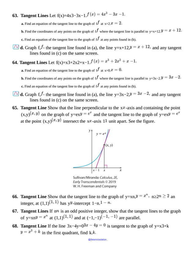 63. Tangent Lines Let f(x)=4x3−3x−1.
a. Find an equation of the tangent line to the graph of f at x=2.
b. Find the coordinates of any points on the graph of f where the tangent line is parallel to y=x+12.
c. Find an equation of the tangent line to the graph of f at any points found in (b).
d. Graph f, the tangent line found in (a), the line y=x+12, and any tangent
lines found in (c) on the same screen.
64. Tangent Lines Let f(x)=x3+2x2+x−1.
a. Find an equation of the tangent line to the graph of f at x=0.
b. Find the coordinates of any points on the graph of f where the tangent line is parallel to y=3x−2.
c. Find an equation of the tangent line to the graph of f at any points found in (b).
d. Graph f, the tangent line found in (a), the line y=3x−2, and any tangent
lines found in (c) on the same screen.
65. Tangent Line Show that the line perpendicular to the x -axis and containing the point
(x,y) on the graph of y=ex and the tangent line to the graph of y=ex
at the point (x,y) intersect the x -axis 1 unit apart. See the figure.
66. Tangent Line Show that the tangent line to the graph of y=xn, n≥2 an
integer, at (1,1) has y -intercept 1−n.
67. Tangent Lines If n is an odd positive integer, show that the tangent lines to the graph
of y=xn at (1,1) and at (−1,−1) are parallel.
68. Tangent Line If the line 3x−4y=0 is tangent to the graph of y=x3+k
in the first quadrant, find k.
@Seismicisolation
@Seismicisolation
 