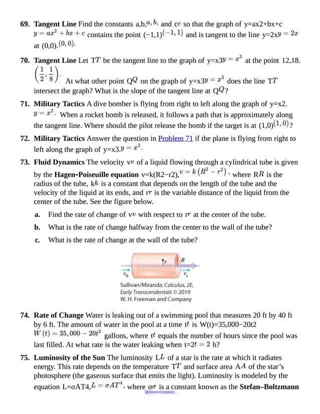 69. Tangent Line Find the constants a,b, and c so that the graph of y=ax2+bx+c
contains the point (−1,1) and is tangent to the line y=2x
at (0,0).
70. Tangent Line Let T be the tangent line to the graph of y=x3 at the point 12,18.
At what other point Q on the graph of y=x3 does the line T
intersect the graph? What is the slope of the tangent line at Q ?
71. Military Tactics A dive bomber is flying from right to left along the graph of y=x2.
When a rocket bomb is released, it follows a path that is approximately along
the tangent line. Where should the pilot release the bomb if the target is at (1,0) ?
72. Military Tactics Answer the question in Problem 71 if the plane is flying from right to
left along the graph of y=x3.
73. Fluid Dynamics The velocity v of a liquid flowing through a cylindrical tube is given
by the Hagen‑Poiseuille equation v=k(R2−r2), where R is the
radius of the tube, k is a constant that depends on the length of the tube and the
velocity of the liquid at its ends, and r is the variable distance of the liquid from the
center of the tube. See the figure below.
a. Find the rate of change of v with respect to r at the center of the tube.
b. What is the rate of change halfway from the center to the wall of the tube?
c. What is the rate of change at the wall of the tube?
74. Rate of Change Water is leaking out of a swimming pool that measures 20 ft by 40 ft
by 6 ft. The amount of water in the pool at a time t is W(t)=35,000−20t2
gallons, where t equals the number of hours since the pool was
last filled. At what rate is the water leaking when t=2 h?
75. Luminosity of the Sun The luminosity L of a star is the rate at which it radiates
energy. This rate depends on the temperature T and surface area A of the star’s
photosphere (the gaseous surface that emits the light). Luminosity is modeled by the
equation L=σAT4, where σ is a constant known as the Stefan–Boltzmann
@Seismicisolation
@Seismicisolation
 