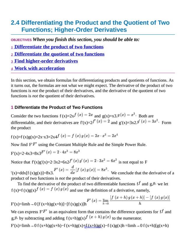 2.4 Differentiating the Product and the Quotient of Two
Functions; Higher-Order Derivatives
OBJECTIVES When you finish this section, you should be able to:
1 Differentiate the product of two functions
2 Differentiate the quotient of two functions
3 Find higher-order derivatives
4 Work with acceleration
In this section, we obtain formulas for differentiating products and quotients of functions. As
it turns out, the formulas are not what we might expect. The derivative of the product of two
functions is not the product of their derivatives, and the derivative of the quotient of two
functions is not the quotient of their derivatives.
1 Differentiate the Product of Two Functions
Consider the two functions f (x)=2x and g(x)=x3. Both are
differentiable, and their derivatives are f′(x)=2 and g′(x)=3x2. Form
the product
f (x)=f (x)g(x)=2x⋅x3=2x4
Now find F′ using the Constant Multiple Rule and the Simple Power Rule.
F′(x)=2⋅4x3=8x3
Notice that f′(x)g′(x)=2⋅3x2=6x2 is not equal to F
′(x)=ddx[f (x)g(x)]=8x3. We conclude that the derivative of a
product of two functions is not the product of their derivatives.
To find the derivative of the product of two differentiable functions f and g, we let
f (x)=f (x)g(x) and use the definition of a derivative, namely,
F′(x)=limh→0 [f (x+h)g(x+h)]−[f (x)g(x)]h
We can express F′ in an equivalent form that contains the difference quotients for f and
g, by subtracting and adding f (x+h)g(x) to the numerator.
F′(x)=limh→0 f (x+h)g(x+h)−f (x+h)g(x)+f (x+h)g(x)−f (x)g(x)h =limh→0 f (x+h)[g(x+h)
@Seismicisolation
@Seismicisolation
 