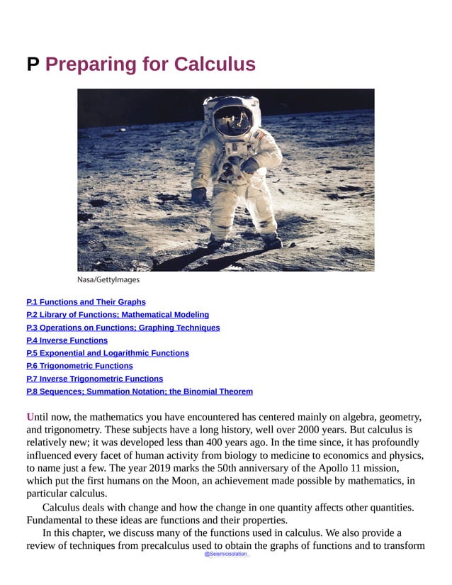 P Preparing for Calculus
P.1 Functions and Their Graphs
P.2 Library of Functions; Mathematical Modeling
P.3 Operations on Functions; Graphing Techniques
P.4 Inverse Functions
P.5 Exponential and Logarithmic Functions
P.6 Trigonometric Functions
P.7 Inverse Trigonometric Functions
P.8 Sequences; Summation Notation; the Binomial Theorem
Until now, the mathematics you have encountered has centered mainly on algebra, geometry,
and trigonometry. These subjects have a long history, well over 2000 years. But calculus is
relatively new; it was developed less than 400 years ago. In the time since, it has profoundly
influenced every facet of human activity from biology to medicine to economics and physics,
to name just a few. The year 2019 marks the 50th anniversary of the Apollo 11 mission,
which put the first humans on the Moon, an achievement made possible by mathematics, in
particular calculus.
Calculus deals with change and how the change in one quantity affects other quantities.
Fundamental to these ideas are functions and their properties.
In this chapter, we discuss many of the functions used in calculus. We also provide a
review of techniques from precalculus used to obtain the graphs of functions and to transform
@Seismicisolation
@Seismicisolation
 