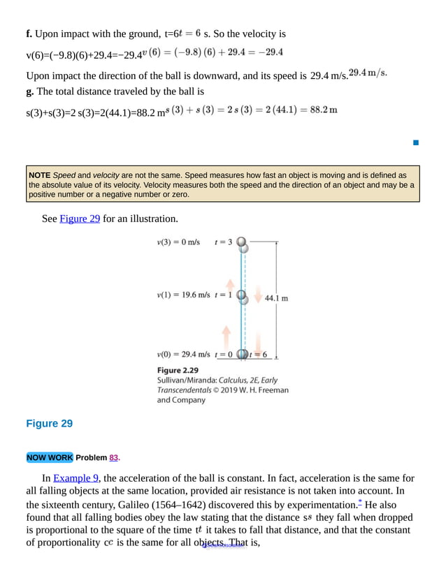 f. Upon impact with the ground, t=6 s. So the velocity is
v(6)=(−9.8)(6)+29.4=−29.4
Upon impact the direction of the ball is downward, and its speed is 29.4 m/s.
g. The total distance traveled by the ball is
s(3)+s(3)=2 s(3)=2(44.1)=88.2 m
▪
NOTE Speed and velocity are not the same. Speed measures how fast an object is moving and is defined as
the absolute value of its velocity. Velocity measures both the speed and the direction of an object and may be a
positive number or a negative number or zero.
See Figure 29 for an illustration.
Figure 29
At
t
equal
to
1,
the
ball
NOW WORK Problem 83.
In Example 9, the acceleration of the ball is constant. In fact, acceleration is the same for
all falling objects at the same location, provided air resistance is not taken into account. In
the sixteenth century, Galileo (1564–1642) discovered this by experimentation.* He also
found that all falling bodies obey the law stating that the distance s they fall when dropped
is proportional to the square of the time t it takes to fall that distance, and that the constant
of proportionality c is the same for all objects. That is,
@Seismicisolation
@Seismicisolation
 